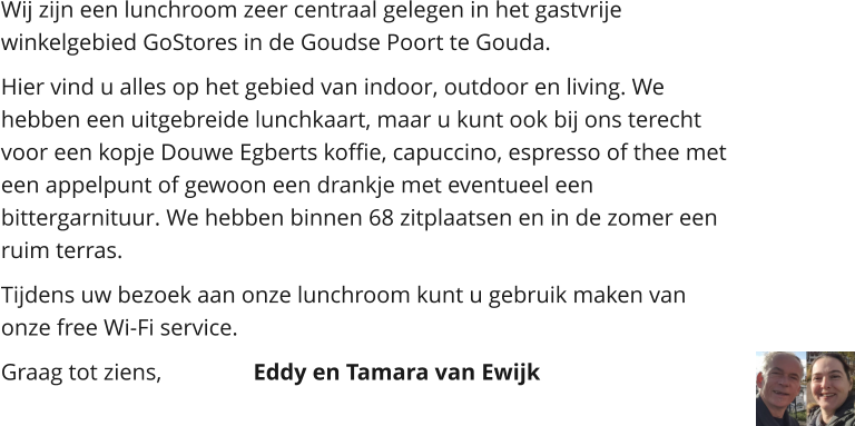 Wij zijn een lunchroom zeer centraal gelegen in het gastvrije winkelgebied GoStores in de Goudse Poort te Gouda.  Hier vind u alles op het gebied van indoor, outdoor en living. We hebben een uitgebreide lunchkaart, maar u kunt ook bij ons terecht voor een kopje Douwe Egberts koffie, capuccino, espresso of thee met een appelpunt of gewoon een drankje met eventueel een bittergarnituur. We hebben binnen 68 zitplaatsen en in de zomer een ruim terras.  Tijdens uw bezoek aan onze lunchroom kunt u gebruik maken van onze free Wi-Fi service. Graag tot ziens,			Eddy en Tamara van Ewijk